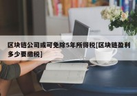 区块链公司或可免除5年所得税[区块链盈利多少要缴税]