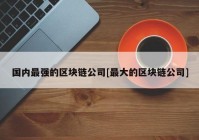 国内最强的区块链公司[最大的区块链公司]